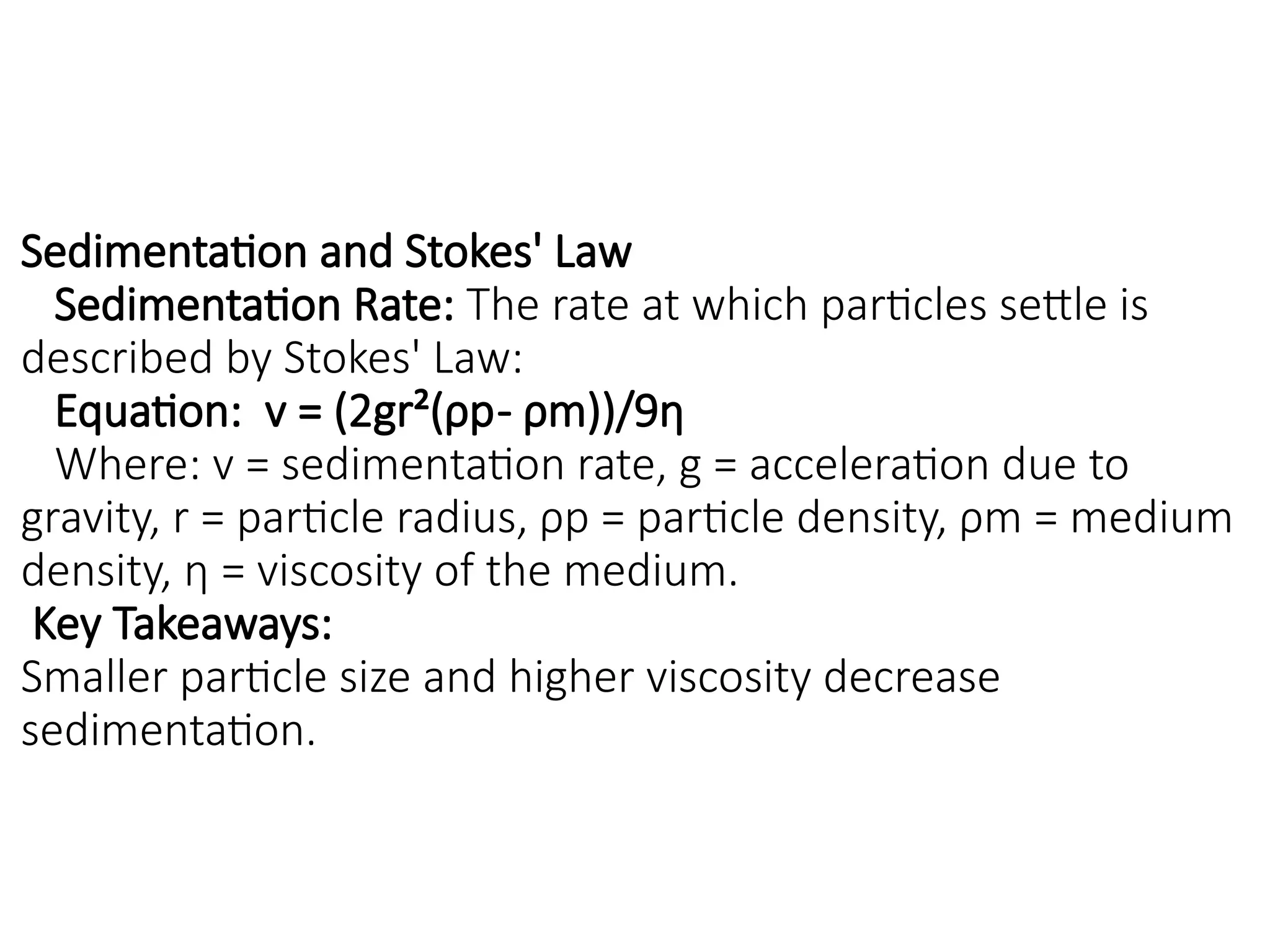 Sedimentation and Stokes' Law
Sedimentation Rate: The rate at which particles settle is
described by Stokes' Law:
Equation: v = (2gr²(ρp- ρm))/9η
Where: v = sedimentation rate, g = acceleration due to
gravity, r = particle radius, ρp = particle density, ρm = medium
density, η = viscosity of the medium.
Key Takeaways:
Smaller particle size and higher viscosity decrease
sedimentation.
 