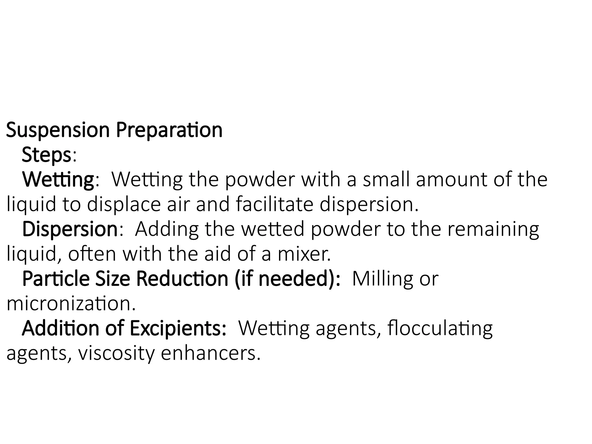Suspension Preparation
Steps:
Wetting: Wetting the powder with a small amount of the
liquid to displace air and facilitate dispersion.
Dispersion: Adding the wetted powder to the remaining
liquid, often with the aid of a mixer.
Particle Size Reduction (if needed): Milling or
micronization.
Addition of Excipients: Wetting agents, flocculating
agents, viscosity enhancers.
 