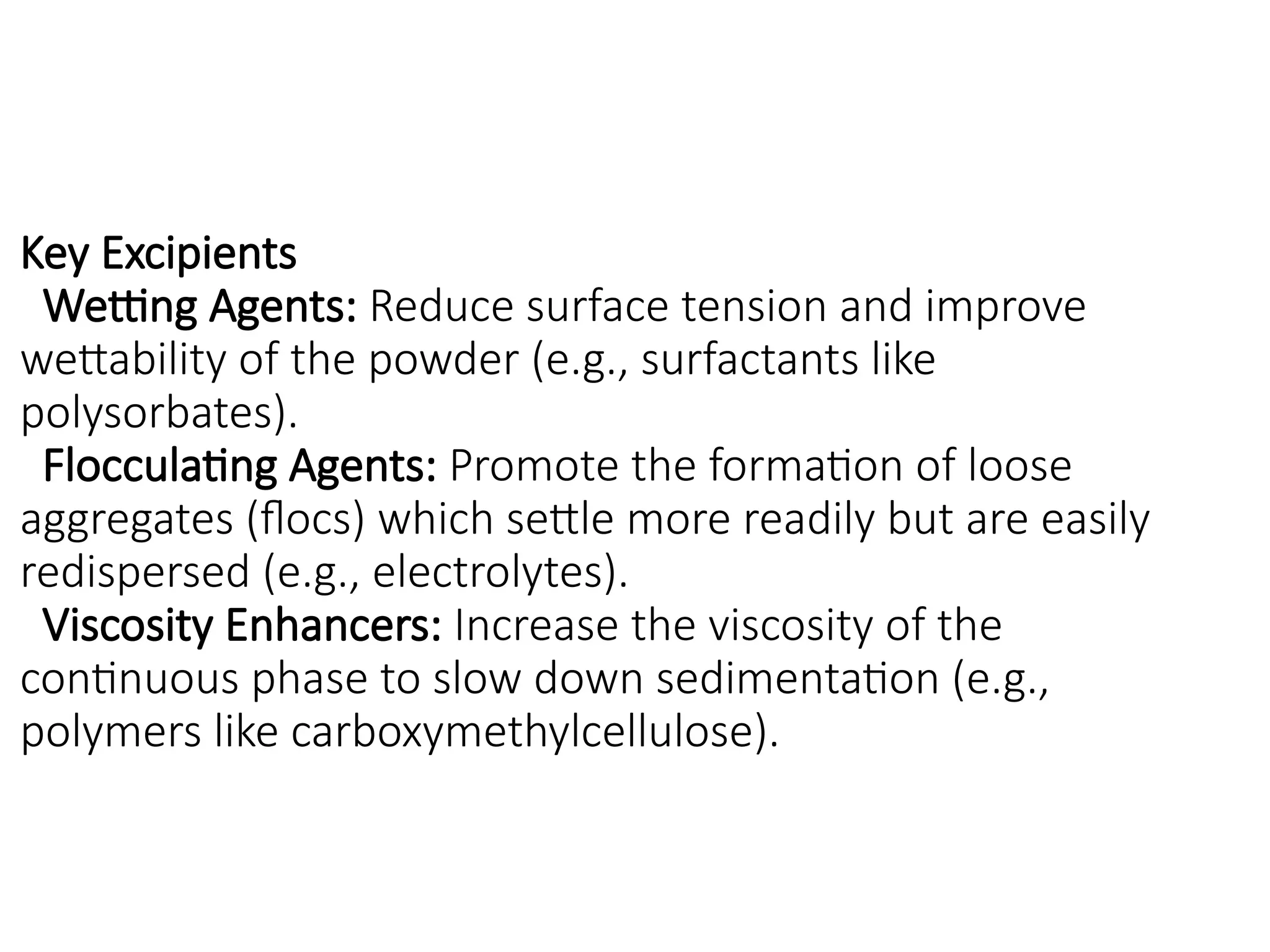 Key Excipients
Wetting Agents: Reduce surface tension and improve
wettability of the powder (e.g., surfactants like
polysorbates).
Flocculating Agents: Promote the formation of loose
aggregates (flocs) which settle more readily but are easily
redispersed (e.g., electrolytes).
Viscosity Enhancers: Increase the viscosity of the
continuous phase to slow down sedimentation (e.g.,
polymers like carboxymethylcellulose).
 