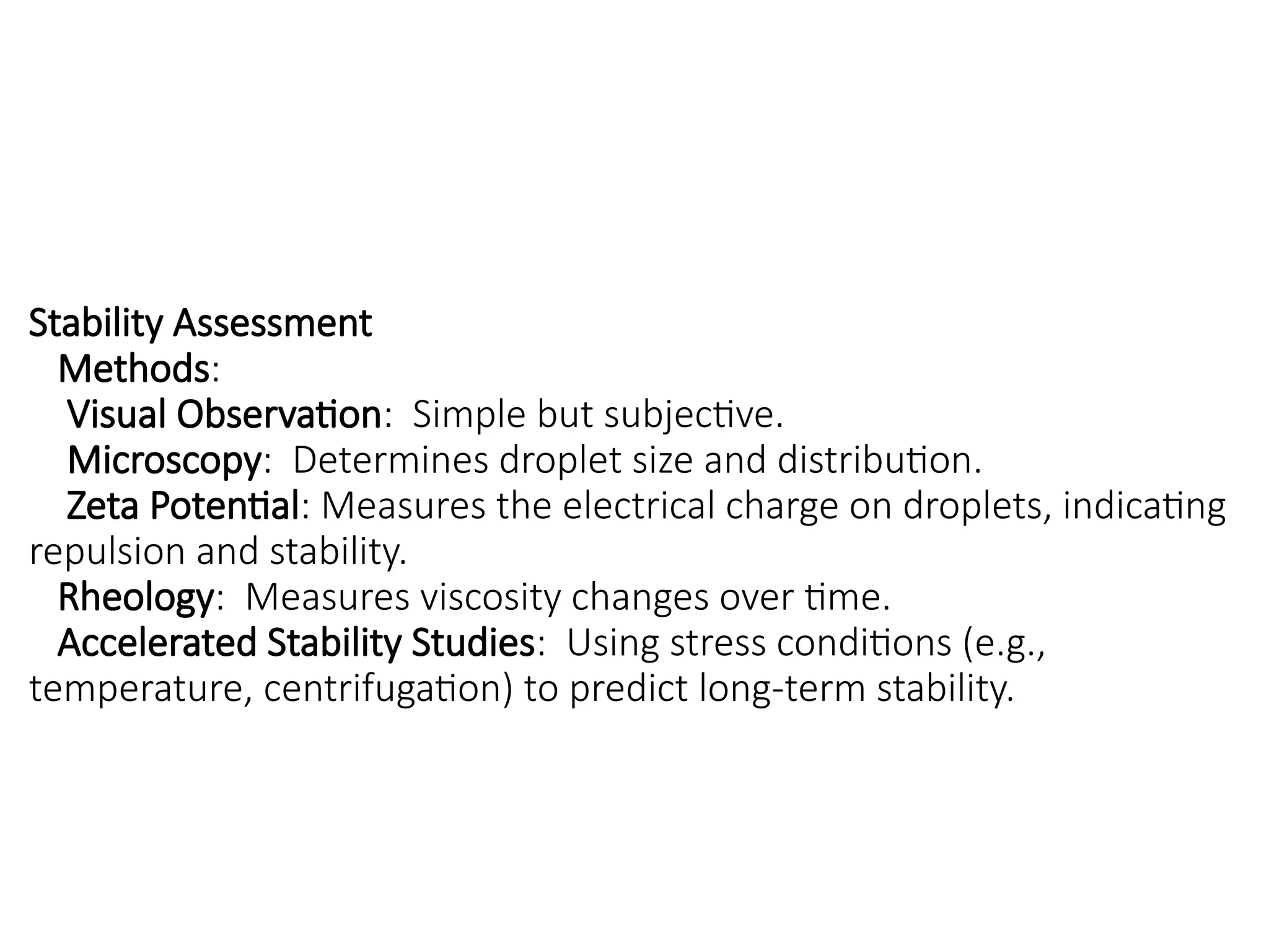 Stability Assessment
Methods:
Visual Observation: Simple but subjective.
Microscopy: Determines droplet size and distribution.
Zeta Potential: Measures the electrical charge on droplets, indicating
repulsion and stability.
Rheology: Measures viscosity changes over time.
Accelerated Stability Studies: Using stress conditions (e.g.,
temperature, centrifugation) to predict long-term stability.
 