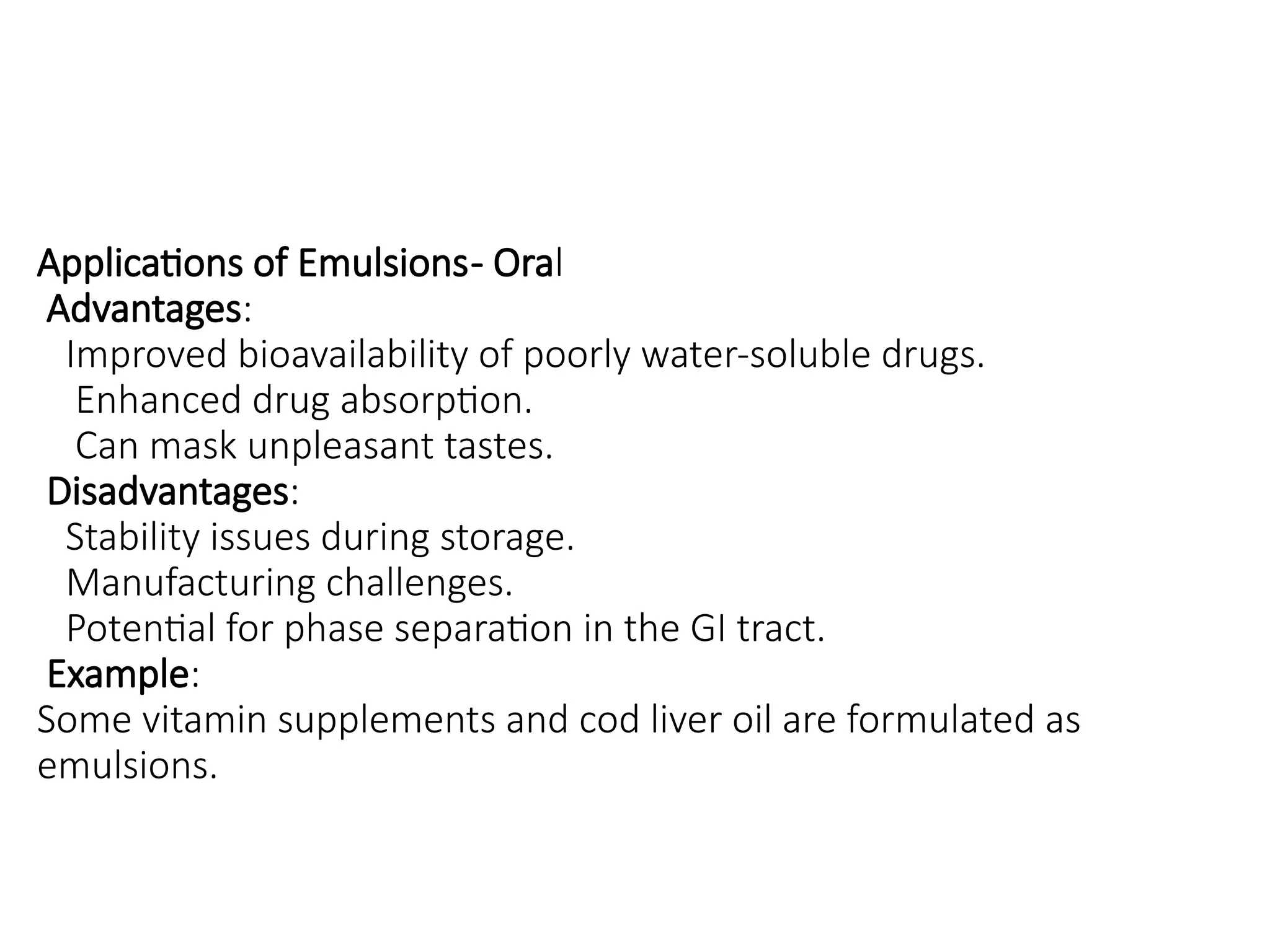 Applications of Emulsions- Oral
Advantages:
Improved bioavailability of poorly water-soluble drugs.
Enhanced drug absorption.
Can mask unpleasant tastes.
Disadvantages:
Stability issues during storage.
Manufacturing challenges.
Potential for phase separation in the GI tract.
Example:
Some vitamin supplements and cod liver oil are formulated as
emulsions.
 