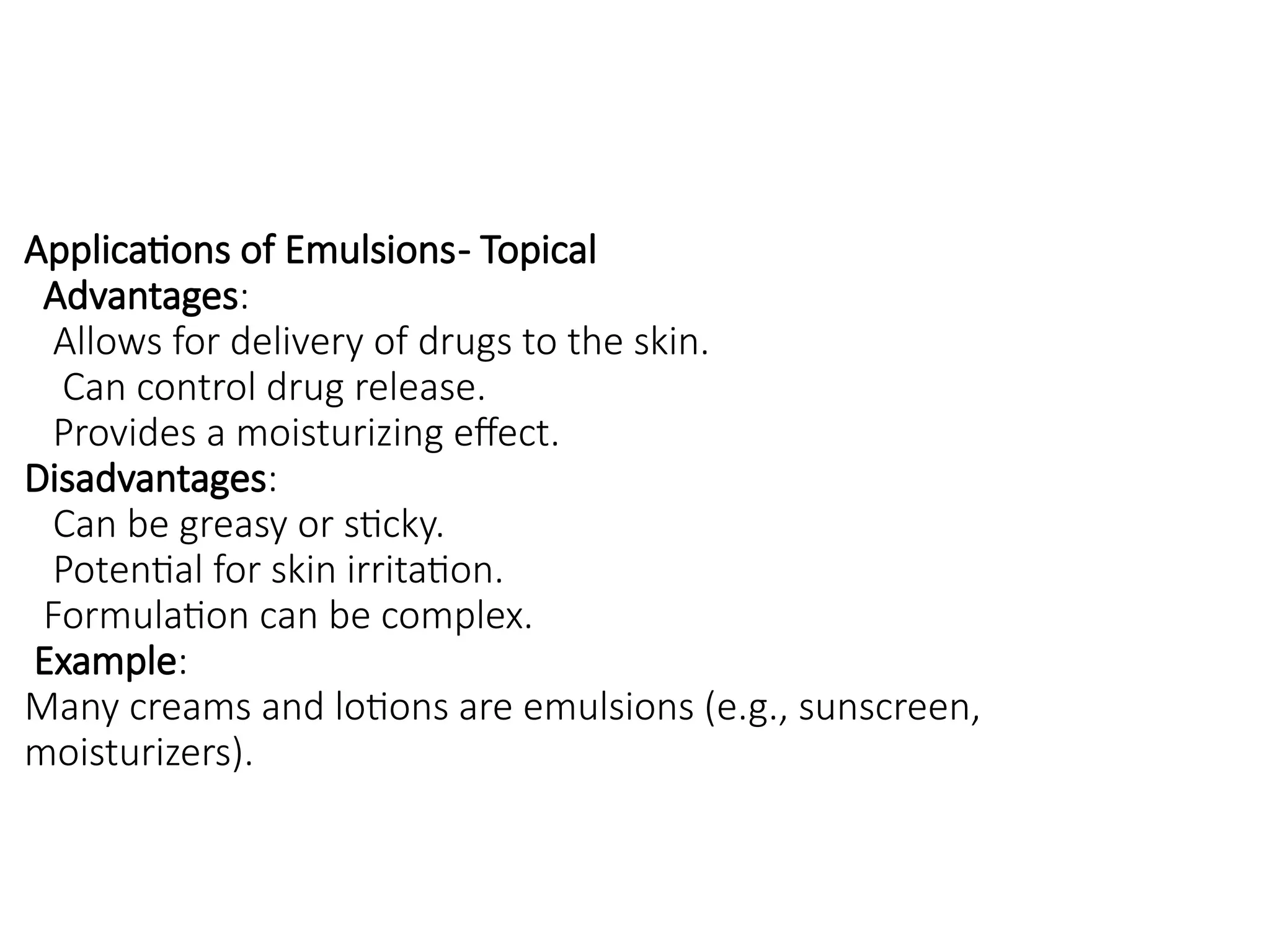 Applications of Emulsions- Topical
Advantages:
Allows for delivery of drugs to the skin.
Can control drug release.
Provides a moisturizing effect.
Disadvantages:
Can be greasy or sticky.
Potential for skin irritation.
Formulation can be complex.
Example:
Many creams and lotions are emulsions (e.g., sunscreen,
moisturizers).
 