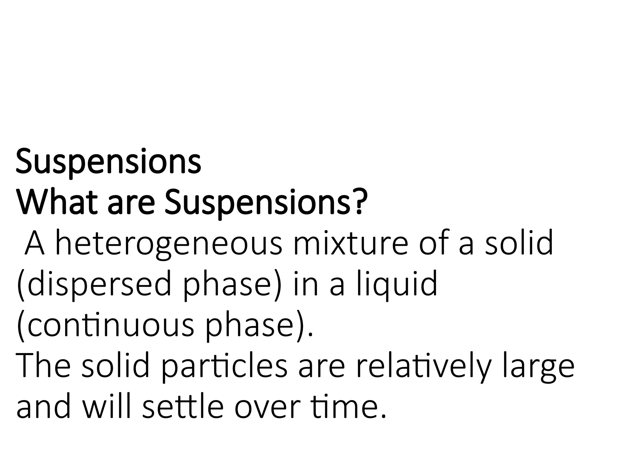 Suspensions
What are Suspensions?
A heterogeneous mixture of a solid
(dispersed phase) in a liquid
(continuous phase).
The solid particles are relatively large
and will settle over time.
 