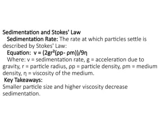 Sedimentation and Stokes' Law
Sedimentation Rate: The rate at which particles settle is
described by Stokes' Law:
Equation: v = (2gr²(ρp- ρm))/9η
Where: v = sedimentation rate, g = acceleration due to
gravity, r = particle radius, ρp = particle density, ρm = medium
density, η = viscosity of the medium.
Key Takeaways:
Smaller particle size and higher viscosity decrease
sedimentation.
 