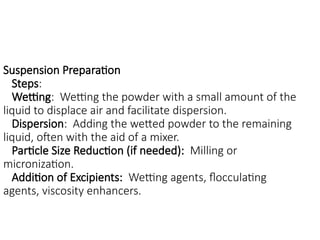 Suspension Preparation
Steps:
Wetting: Wetting the powder with a small amount of the
liquid to displace air and facilitate dispersion.
Dispersion: Adding the wetted powder to the remaining
liquid, often with the aid of a mixer.
Particle Size Reduction (if needed): Milling or
micronization.
Addition of Excipients: Wetting agents, flocculating
agents, viscosity enhancers.
 