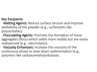 Key Excipients
Wetting Agents: Reduce surface tension and improve
wettability of the powder (e.g., surfactants like
polysorbates).
Flocculating Agents: Promote the formation of loose
aggregates (flocs) which settle more readily but are easily
redispersed (e.g., electrolytes).
Viscosity Enhancers: Increase the viscosity of the
continuous phase to slow down sedimentation (e.g.,
polymers like carboxymethylcellulose).
 