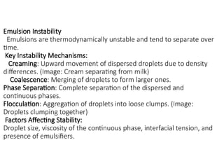 Emulsion Instability
Emulsions are thermodynamically unstable and tend to separate over
time.
Key Instability Mechanisms:
Creaming: Upward movement of dispersed droplets due to density
differences. (Image: Cream separating from milk)
Coalescence: Merging of droplets to form larger ones.
Phase Separation: Complete separation of the dispersed and
continuous phases.
Flocculation: Aggregation of droplets into loose clumps. (Image:
Droplets clumping together)
Factors Affecting Stability:
Droplet size, viscosity of the continuous phase, interfacial tension, and
presence of emulsifiers.
 