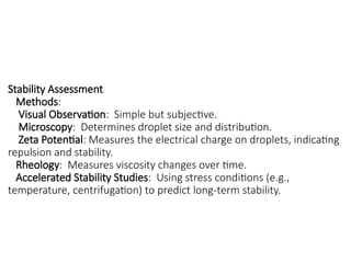 Stability Assessment
Methods:
Visual Observation: Simple but subjective.
Microscopy: Determines droplet size and distribution.
Zeta Potential: Measures the electrical charge on droplets, indicating
repulsion and stability.
Rheology: Measures viscosity changes over time.
Accelerated Stability Studies: Using stress conditions (e.g.,
temperature, centrifugation) to predict long-term stability.
 
