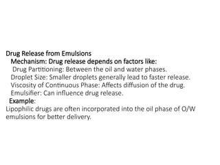 Drug Release from Emulsions
Mechanism: Drug release depends on factors like:
Drug Partitioning: Between the oil and water phases.
Droplet Size: Smaller droplets generally lead to faster release.
Viscosity of Continuous Phase: Affects diffusion of the drug.
Emulsifier: Can influence drug release.
Example:
Lipophilic drugs are often incorporated into the oil phase of O/W
emulsions for better delivery.
 