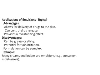 Applications of Emulsions- Topical
Advantages:
Allows for delivery of drugs to the skin.
Can control drug release.
Provides a moisturizing effect.
Disadvantages:
Can be greasy or sticky.
Potential for skin irritation.
Formulation can be complex.
Example:
Many creams and lotions are emulsions (e.g., sunscreen,
moisturizers).
 