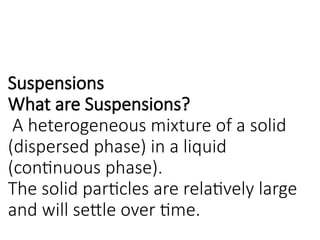 Suspensions
What are Suspensions?
A heterogeneous mixture of a solid
(dispersed phase) in a liquid
(continuous phase).
The solid particles are relatively large
and will settle over time.
 