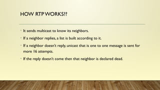 HOW RTP WORKS??
• It sends multicast to know its neighbors.
• If a neighbor replies, a list is built according to it.
• If a neighbor doesn’t reply, unicast that is one to one message is sent for
more 16 attempts.
• If the reply doesn’t come then that neighbor is declared dead.
 