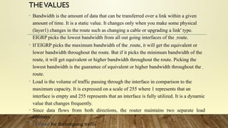 THEVALUES
• Bandwidth is the amount of data that can be transferred over a link within a given
amount of time. It is a static value. It changes only when you make some physical
(layer1) changes in the route such as changing a cable or upgrading a link' type.
EIGRP picks the lowest bandwidth from all out going interfaces of the route.
• If EIGRP picks the maximum bandwidth of the route, it will get the equivalent or
lower bandwidth throughout the route. But if it picks the minimum bandwidth of the
route, it will get equivalent or higher bandwidth throughout the route. Picking the
lowest bandwidth is the guarantee of equivalent or higher bandwidth throughout the
route.
• Load is the volume of traffic passing through the interface in comparison to the
maximum capacity. It is expressed on a scale of 255 where 1 represents that an
interface is empty and 255 represents that an interface is fully utilized. It is a dynamic
value that changes frequently.
• Since data flows from both directions, the router maintains two separate load
counters: -
 Txload for the outgoing traffic
 