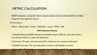METRIC CALCULATION:
• EIGRP calculates a composite metric using the above metrics, with bandwidth and delay
being the most significant factors.
The formula is:
• Metric = (Bandwidth + Delay + Reliability + Load + MTU) / 100
Path Selection Process:
• 1. Feasible Distance: EIGRP calculates the feasible distance (FD) for each path, which is
the minimum metric to reach the destination.
• 2. Successor:The path with the lowest FD is chosen as the successor (best path).
• 3. Feasible Successor:The next best path is chosen as the feasible successor.
• 4. Backup Path:The feasible successor becomes the backup path if the successor fails.
 