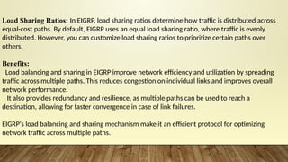 Load Sharing Ratios: In EIGRP, load sharing ratios determine how traffic is distributed across
equal-cost paths. By default, EIGRP uses an equal load sharing ratio, where traffic is evenly
distributed. However, you can customize load sharing ratios to prioritize certain paths over
others.
Benefits:
Load balancing and sharing in EIGRP improve network efficiency and utilization by spreading
traffic across multiple paths. This reduces congestion on individual links and improves overall
network performance.
It also provides redundancy and resilience, as multiple paths can be used to reach a
destination, allowing for faster convergence in case of link failures.
EIGRP's load balancing and sharing mechanism make it an efficient protocol for optimizing
network traffic across multiple paths.
 