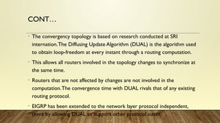 CONT…
• The convergency topology is based on research conducted at SRI
internation.The Diffusing Update Algorithm (DUAL) is the algorithm used
to obtain loop-freedom at every instant through a routing computation.
• This allows all routers involved in the topology changes to synchronize at
the same time.
• Routers that are not affected by changes are not involved in the
computation.The convergence time with DUAL rivals that of any existing
routing protocol.
• EIGRP has been extended to the network layer protocol independent,
there by allowing DUAL to support other protocol suites.
 