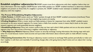 Establish neighbor adjacencies: In EIGRP routers must form adjacencies with their neighbor before they can
share information with that neighbor. EIGRP Router sends Hello packets out EIGRP -enabled interfaces to determine whether
neighbors are present on those links. If a neighbor is present, the EIGRP -enabled router attempts to establish a neighbor
adjacency with that neighbor.
The Process Of Establishing Neighbor Adjacencies :
1.Hello Packets:. In EIGRP, routers send out "Hello" packets through all their EIGRP -enabled connections (interfaces).These
Hello packets are like calling out to see if any neighboring routers are nearby.
2.Finding Neighbors:When a router sends out Hello packets, it listens for responses from other EIGRP -enabled routers
connected to the same network segment .If a router hears a Hello from another router, it means they're both on the same
network segment and could potentially become neighbors.
3.Establishing Adjacency: Once two routers confirm they can hear each other's Hello packets and are on the same network
segment, they start the process of forming a neighbor relationship or adjacency.
4. Why Adjacency Matters:Adjacency allows routers to securely exchange routing information, like sharing maps with each
other. It's crucial because routers need accurate and up-to-date information about network paths to make efficient routing
decisions.
5.Maintaining Connections:After forming an adjacency, routers continue to exchange Hello packets periodically to make sure
their neighbor is still there and reachable. If something changes (like a link going down), they'll notice and can adjust their routing
accordingly.
 