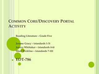 COMMON CORE/DISCOVERY PORTAL
ACTIVITY

   Reading Literature – Grade Five


   Jerome Gracy – (standards 1-3)
   Jessica Whittaker – (standards 4-6)
   Shari Wickline – (standards 7-10)


   EDT-786
 