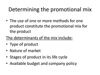 Determining the promotional mix
• The use of one or more methods for one
  product constitute the promotional mix for
  the product
The determinants of the mix include:
• Type of product
• Nature of market
• Stages of product in its life cycle
• Available budget and company policy
 