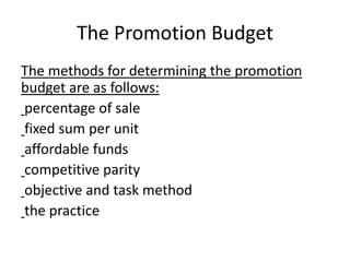 The Promotion Budget
The methods for determining the promotion
budget are as follows:
percentage of sale
fixed sum per unit
affordable funds
competitive parity
objective and task method
the practice
 