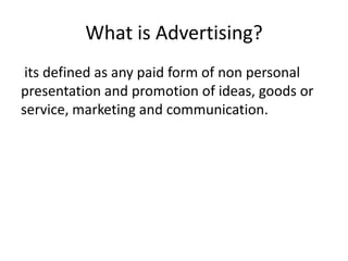 What is Advertising?
 its defined as any paid form of non personal
presentation and promotion of ideas, goods or
service, marketing and communication.
 