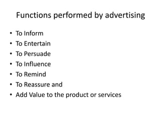 Functions performed by advertising
•   To Inform
•   To Entertain
•   To Persuade
•   To Influence
•   To Remind
•   To Reassure and
•   Add Value to the product or services
 