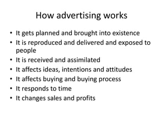 How advertising works
• It gets planned and brought into existence
• It is reproduced and delivered and exposed to
  people
• It is received and assimilated
• It affects ideas, intentions and attitudes
• It affects buying and buying process
• It responds to time
• It changes sales and profits
 