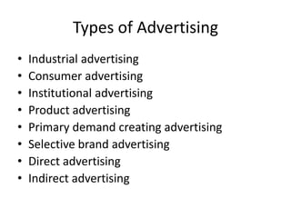 Types of Advertising
•   Industrial advertising
•   Consumer advertising
•   Institutional advertising
•   Product advertising
•   Primary demand creating advertising
•   Selective brand advertising
•   Direct advertising
•   Indirect advertising
 
