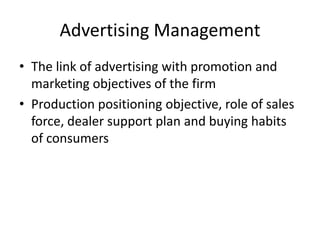 Advertising Management
• The link of advertising with promotion and
  marketing objectives of the firm
• Production positioning objective, role of sales
  force, dealer support plan and buying habits
  of consumers
 