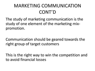MARKETING COMMUNICATION
             CONT’D
The study of marketing communication is the
study of one element of the marketing mix-
promotion.

Communication should be geared towards the
right group of target customers

This is the right way to win the competition and
to avoid financial losses
 
