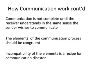 How Communication work cont’d
Communication is not complete until the
receiver understands in the same sense the
sender wishes to communicate

The elements of the communication process
should be congruent

Incompatibility of the elements is a recipe for
communication disaster
 