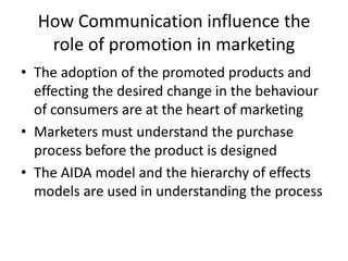 How Communication influence the
   role of promotion in marketing
• The adoption of the promoted products and
  effecting the desired change in the behaviour
  of consumers are at the heart of marketing
• Marketers must understand the purchase
  process before the product is designed
• The AIDA model and the hierarchy of effects
  models are used in understanding the process
 