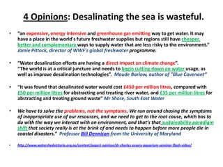 4 Opinions: Desalinating the sea is wasteful.  “an expensive, energy intensive and greenhouse gas emitting way to get water. It may have a place in the world's future freshwater supplies but regions still have cheaper, better and complementary ways to supply water that are less risky to the environment.“ Jamie Pittock, director of WWF's global freshwater programme.  “Water desalination efforts are having a direct impact on climate change”.  “The world is at a critical juncture and needs to begin cutting down on water usage, as well as improve desalination technologies”. Maude Barlow, author of "Blue Covenant” “It was found that desalinated water would cost £450 per million litres, compared with £50 per million litres for abstracting and treating river water, and £35 per million litres for abstracting and treating ground waste” Mr Shore, South East Water We have to solve the problems, not the symptoms. We run around chasing the symptoms of inappropriate use of our resources, and we need to get to the root cause, which has to do with the way we interact with an environment, and that's thatsustainability paradigm shift that society really is at the brink of and needs to happen before more people die in coastal disasters.”  Professor Bill Dennison from the University of Maryland http://www.watershedvictoria.org.au/content/expert-opinion/dr-charles-essary-aquarium-seminar-flash-video/ 