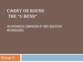 CARRY ON ROUND
   THE “U BEND”

   AN EXPERIMENTAL COMPARISON OF THREE QUALITATIVE
   METHODOLOGIES




Group V
 