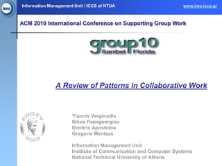 Information Management Unit / ICCS of NTUA                       www.imu.iccs.gr



ACM 2010 International Conference on Supporting Group Work




               A Review of Patterns in Collaborative Work



                      Yiannis Verginadis
                      Nikos Papageorgiou
                      Dimitris Apostolou
                      Gregoris Mentzas

                      Information Management Unit
                      Institute of Communication and Computer Systems
                      National Technical University of Athens
 