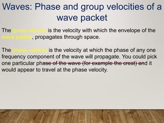 The group velocity is the velocity with which the envelope of the
wave packet, propagates through space.
The phase velocity is the velocity at which the phase of any one
frequency component of the wave will propagate. You could pick
one particular phase of the wave (for example the crest) and it
would appear to travel at the phase velocity.
Waves: Phase and group velocities of a
wave packet
 