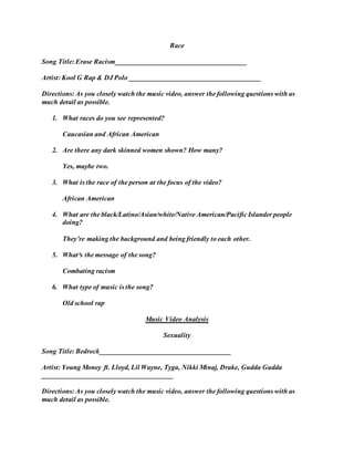 Race 
Song Title: Erase Racism______________________________________ 
Artist: Kool G Rap & DJ Polo ______________________________________ 
Directions: As you closely watch the music video, answer the following questions with as 
much detail as possible. 
1. What races do you see represented? 
Caucasian and African American 
2. Are there any dark skinned women shown? How many? 
Yes, maybe two. 
3. What is the race of the person at the focus of the video? 
African American 
4. What are the black/Latino/Asian/white/Native American/Pacific Islander people 
doing? 
They’re making the background and being friendly to each other. 
5. What³s the message of the song? 
Combating racism 
6. What type of music is the song? 
Old school rap 
Music Video Analysis 
Sexuality 
Song Title: Bedrock______________________________________ 
Artist: Young Money ft. Lloyd, Lil Wayne, Tyga, Nikki Minaj, Drake, Gudda Gudda 
______________________________________ 
Directions: As you closely watch the music video, answer the following questions with as 
much detail as possible. 
 