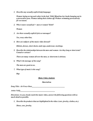 1. Describe any sexually explicit body language: 
Women laying on top each other in the bed. Nikki Minaj has her boobs hanging out in 
a provocative pose. Women taking their clothes off. Women swimming provocatively 
for no reason. 
2. Who is more sexualized • men or women? Both? 
Women 
3. Are there sexually explicit lyrics or messages? 
Yes, every other line. 
4. How are subjects of the music video dressed? 
Bikinis, dresses, short shorts, tank tops, underwear, stockings. 
5. Describe the relationships between the men and women: Are they long or short term? 
Casual or serious? 
There are many women all over the men, so short term is obvious. 
6. What³s the message of the song? 
The men are good at sex. 
7. What type of music is the song? 
Rap 
Music Video Analysis 
Materialism 
Song Title: Air Force Ones____________________________________ 
Artist: Nelly______________________________________ 
Directions: As you closely watch the music video, answer the following questions with as 
much detail as possible. 
1. Describe the products that are highlighted in the video: (cars, jewelry, clothes, etc.) 
Shoes, cars, jewelry. 
 