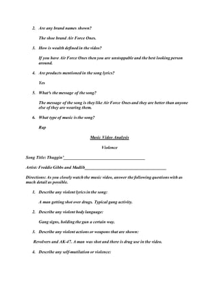2. Are any brand names shown? 
The shoe brand Air Force Ones. 
3. How is wealth defined in the video? 
If you have Air Force Ones then you are unstoppable and the best looking person 
around. 
4. Are products mentioned in the song lyrics? 
Yes 
5. What³s the message of the song? 
The message of the song is they like Air Force Ones and they are better than anyone 
else of they are wearing them. 
6. What type of music is the song? 
Rap 
Music Video Analysis 
Violence 
Song Title: Thuggin’______________________________________ 
Artist: Freddie Gibbs and Madlib______________________________________ 
Directions: As you closely watch the music video, answer the following questions with as 
much detail as possible. 
1. Describe any violent lyrics in the song: 
A man getting shot over drugs. Typical gang activity. 
2. Describe any violent body language: 
Gang signs, holding the gun a certain way. 
3. Describe any violent actions or weapons that are shown: 
Revolvers and AK-47. A man was shot and there is drug use in the video. 
4. Describe any self-mutilation or violence: 
 