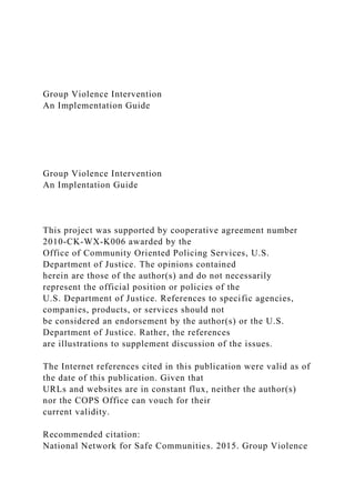 Group Violence Intervention
An Implementation Guide
Group Violence Intervention
An Implentation Guide
This project was supported by cooperative agreement number
2010-CK-WX-K006 awarded by the
Office of Community Oriented Policing Services, U.S.
Department of Justice. The opinions contained
herein are those of the author(s) and do not necessarily
represent the official position or policies of the
U.S. Department of Justice. References to specific agencies,
companies, products, or services should not
be considered an endorsement by the author(s) or the U.S.
Department of Justice. Rather, the references
are illustrations to supplement discussion of the issues.
The Internet references cited in this publication were valid as of
the date of this publication. Given that
URLs and websites are in constant flux, neither the author(s)
nor the COPS Office can vouch for their
current validity.
Recommended citation:
National Network for Safe Communities. 2015. Group Violence
 