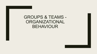 GROUPS & TEAMS -
ORGANIZATIONAL
BEHAVIOUR
 