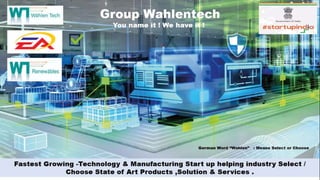 German Word “Wahlen” : Means Select or Choose
Fastest Growing -Technology & Manufacturing Start up helping industry Select /
Choose State of Art Products ,Solution & Services .
Group Wahlentech
You name it ! We have it !
 