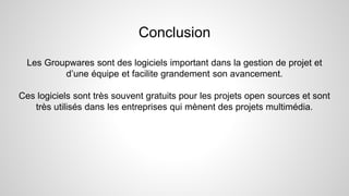 Conclusion
Les Groupwares sont des logiciels important dans la gestion de projet et
d’une équipe et facilite grandement son avancement.
Ces logiciels sont très souvent gratuits pour les projets open sources et sont
très utilisés dans les entreprises qui mènent des projets multimédia.
 