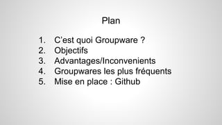 1. C’est quoi Groupware ?
2. Objectifs
3. Advantages/Inconvenients
4. Groupwares les plus fréquents
5. Mise en place : Github
Plan
 