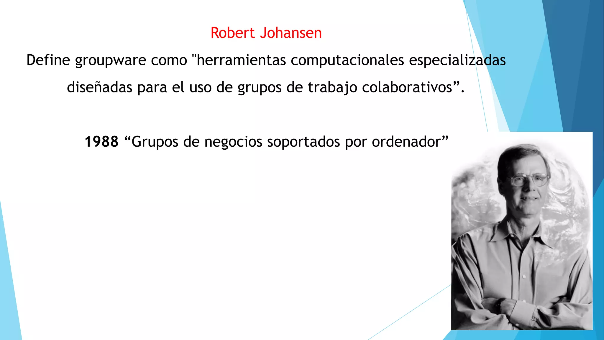 Robert Johansen
Define groupware como "herramientas computacionales especializadas
diseñadas para el uso de grupos de trabajo colaborativos”.
1988 “Grupos de negocios soportados por ordenador”
 