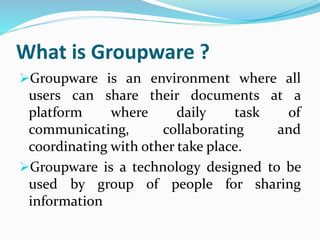 What is Groupware ?
Groupware is an environment where all
users can share their documents at a
platform where daily task of
communicating, collaborating and
coordinating with other take place.
Groupware is a technology designed to be
used by group of people for sharing
information
 