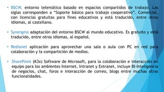 • BSCW, entorno telemático basado en espacios compartidos de trabajo. Las
siglas corresponden a “Soporte básico para trabajo cooperativo”. Comercial,
con licencias gratuitas para fines educativos y está traducido, entre otros
idiomas, al castellano.
• Synergeia adaptación del entorno BSCW al mundo educativo. Es gratuito y está
traducido, entre otros idiomas, al español.
• Redianet aplicación para aprovechar una sala o aula con PC en red para
colaboración y la compartición de medios.
• SharePoint (K3x) Software de Microsoft, para la colaboración e interacción en
equipo para los ambientes Internet, Intranet y Extranet, incluye BI-Inteligencia
de negocios, chat, foros e interacción de correo, blogs entre muchas otras
funcionalidades.
 