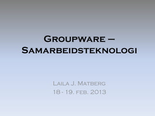 Groupware –
Samarbeidsteknologi


     Laila J. Matberg
     18 - 19. feb. 2013
 