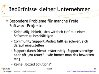Bedürfnisse kleiner Unternehmen Besondere Probleme für manche Freie Software-Projekte Keine Möglichkeit, sich wirklich tief mit einer Software zu beschäftigen Community Support Modell fällt es schwer, sich darauf einzustellen Support durch Dienstleister nötig, Supportverträge aber oft „zu teuer“ - wie immer man das bewerten mag Keine „Boxed Solutions“ 
