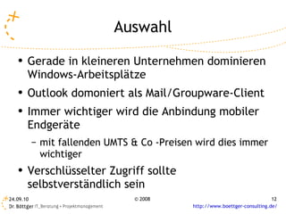 Auswahl Gerade in kleineren Unternehmen dominieren Windows-Arbeitsplätze Outlook domoniert als Mail/Groupware-Client Immer wichtiger wird die Anbindung mobiler Endgeräte mit fallenden UMTS & Co -Preisen wird dies immer wichtiger Verschlüsselter Zugriff sollte selbstverständlich sein 
